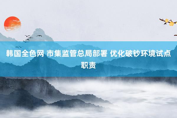 韩国全色网 市集监管总局部署 优化破钞环境试点职责