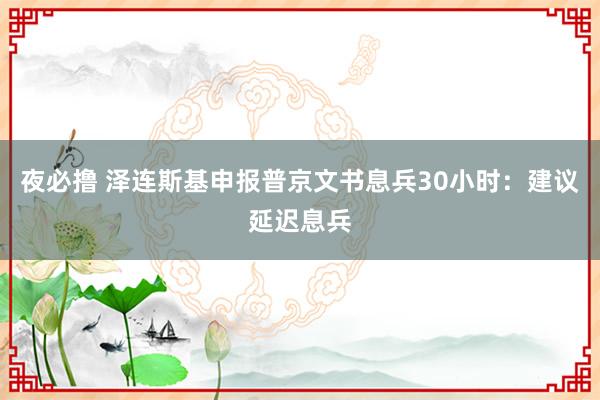 夜必撸 泽连斯基申报普京文书息兵30小时：建议延迟息兵