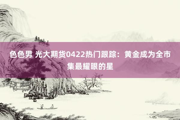 色色男 光大期货0422热门跟踪：黄金成为全市集最耀眼的星