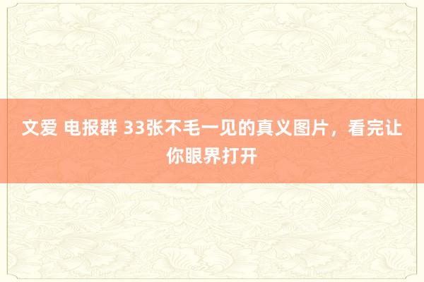 文爱 电报群 33张不毛一见的真义图片，看完让你眼界打开