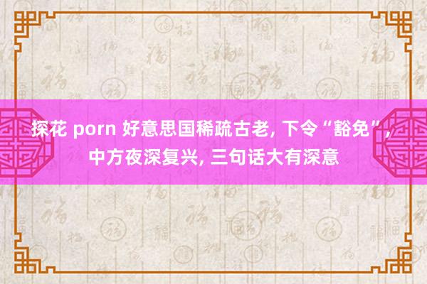 探花 porn 好意思国稀疏古老, 下令“豁免”, 中方夜深复兴, 三句话大有深意