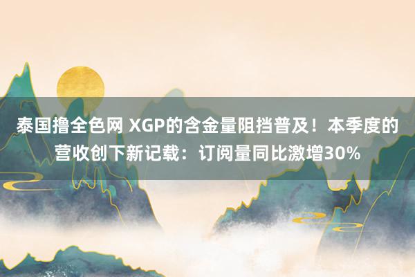 泰国撸全色网 XGP的含金量阻挡普及！本季度的营收创下新记载：订阅量同比激增30%