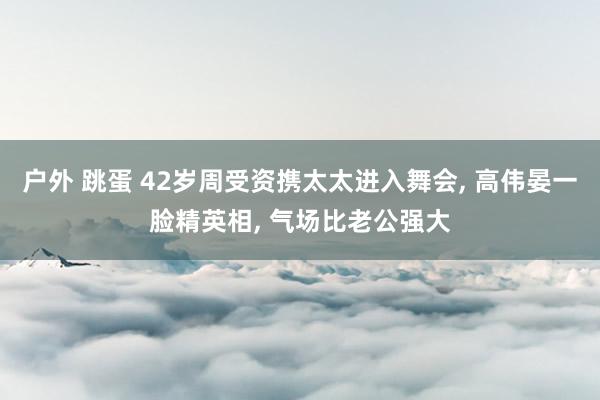 户外 跳蛋 42岁周受资携太太进入舞会, 高伟晏一脸精英相, 气场比老公强大