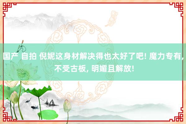 国产 自拍 倪妮这身材解决得也太好了吧! 魔力专有, 不受古板, 明媚且解放!