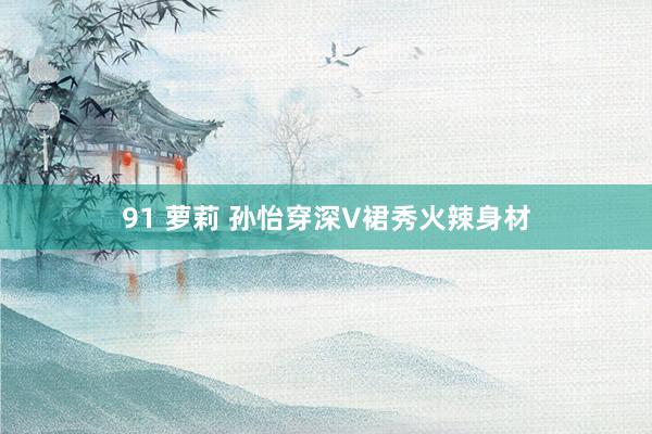 91 萝莉 孙怡穿深V裙秀火辣身材