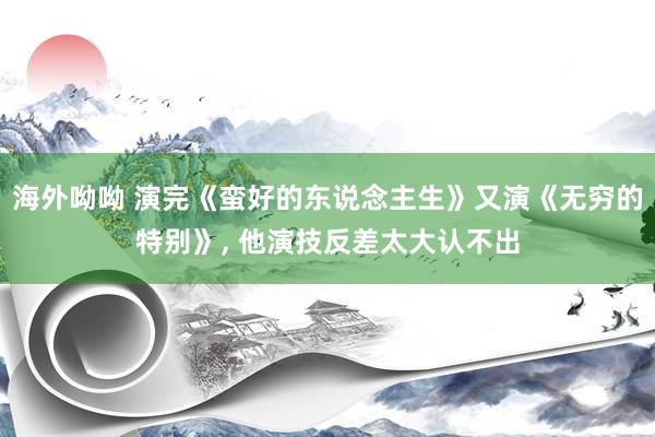 海外呦呦 演完《蛮好的东说念主生》又演《无穷的特别》, 他演技反差太大认不出