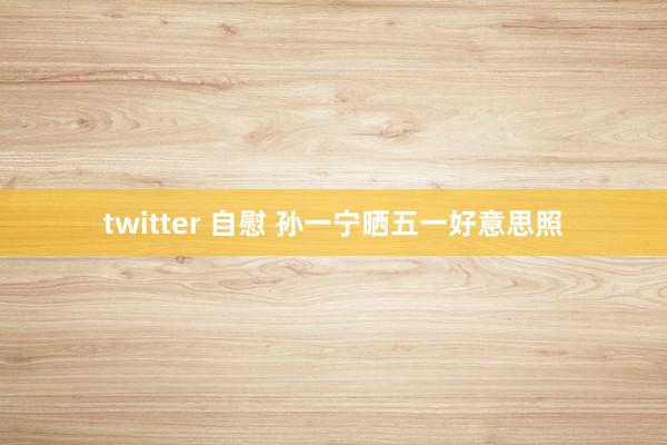 twitter 自慰 孙一宁晒五一好意思照