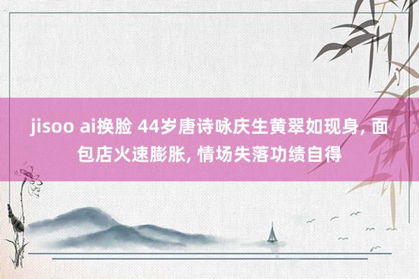 jisoo ai换脸 44岁唐诗咏庆生黄翠如现身, 面包店火速膨胀, 情场失落功绩自得
