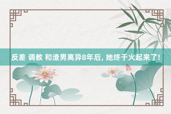 反差 调教 和渣男离异8年后, 她终于火起来了!
