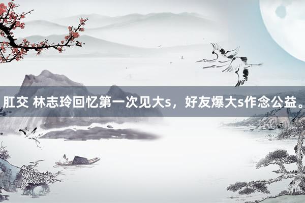 肛交 林志玲回忆第一次见大s，好友爆大s作念公益。