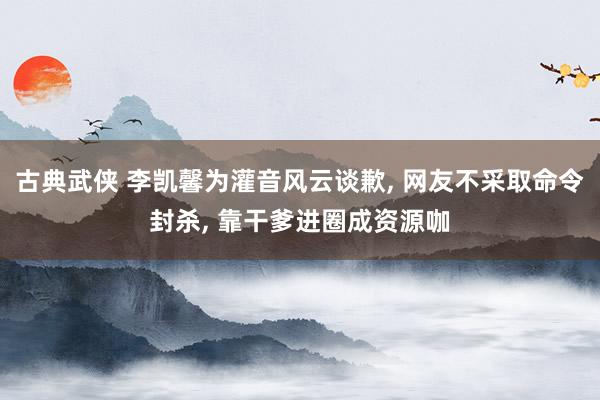 古典武侠 李凯馨为灌音风云谈歉, 网友不采取命令封杀, 靠干爹进圈成资源咖