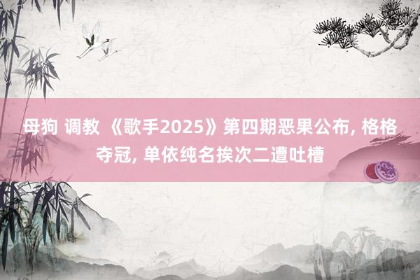 母狗 调教 《歌手2025》第四期恶果公布, 格格夺冠, 单依纯名挨次二遭吐槽