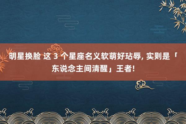明星换脸 这 3 个星座名义软萌好玷辱, 实则是「东说念主间清醒」王者!