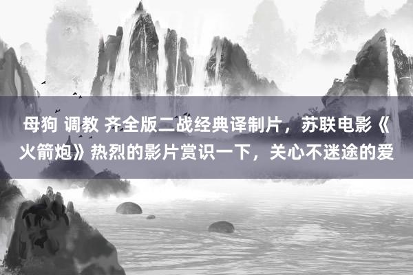 母狗 调教 齐全版二战经典译制片，苏联电影《火箭炮》热烈的影片赏识一下，关心不迷途的爱