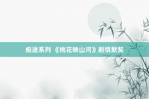痴迷系列 《桃花映山河》剧情默契