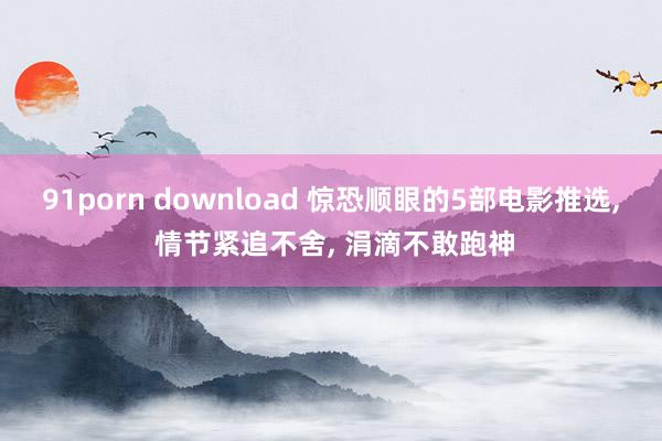 91porn download 惊恐顺眼的5部电影推选, 情节紧追不舍, 涓滴不敢跑神